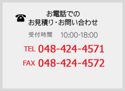 【お電話でのお見積り・お問い合わせ】（受付時間 10:00-18:00）TEL：048-424-4571 FAX：048-424-4572 担当：渡辺